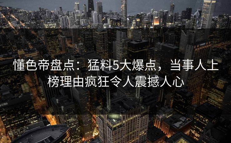 懂色帝盘点：猛料5大爆点，当事人上榜理由疯狂令人震撼人心