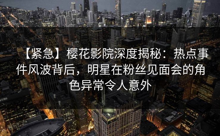 【紧急】樱花影院深度揭秘：热点事件风波背后，明星在粉丝见面会的角色异常令人意外