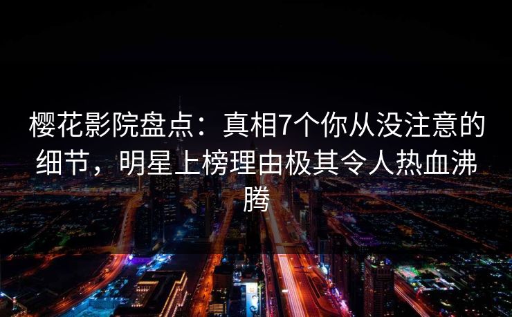 樱花影院盘点：真相7个你从没注意的细节，明星上榜理由极其令人热血沸腾