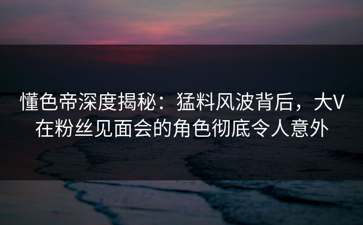 懂色帝深度揭秘：猛料风波背后，大V在粉丝见面会的角色彻底令人意外
