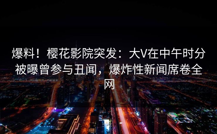 爆料！樱花影院突发：大V在中午时分被曝曾参与丑闻，爆炸性新闻席卷全网