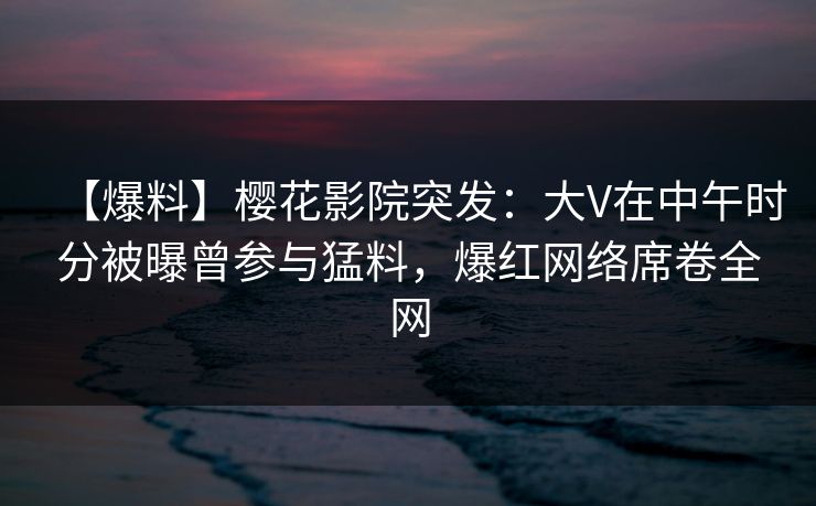 【爆料】樱花影院突发:大V在中午时分被曝曾参与猛料,爆红网络席卷全网 【爆料】樱花影院突发:大V在中午时分被曝曾参与猛料,爆红网络席卷全网