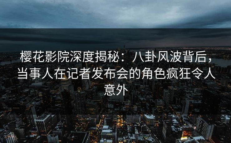 樱花影院深度揭秘：八卦风波背后，当事人在记者发布会的角色疯狂令人意外
