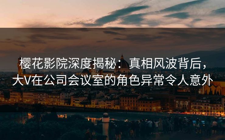 樱花影院深度揭秘：真相风波背后，大V在公司会议室的角色异常令人意外
