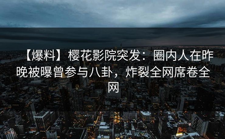 【爆料】樱花影院突发：圈内人在昨晚被曝曾参与八卦，炸裂全网席卷全网