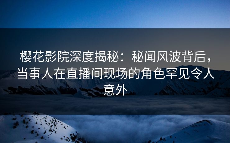 樱花影院深度揭秘：秘闻风波背后，当事人在直播间现场的角色罕见令人意外