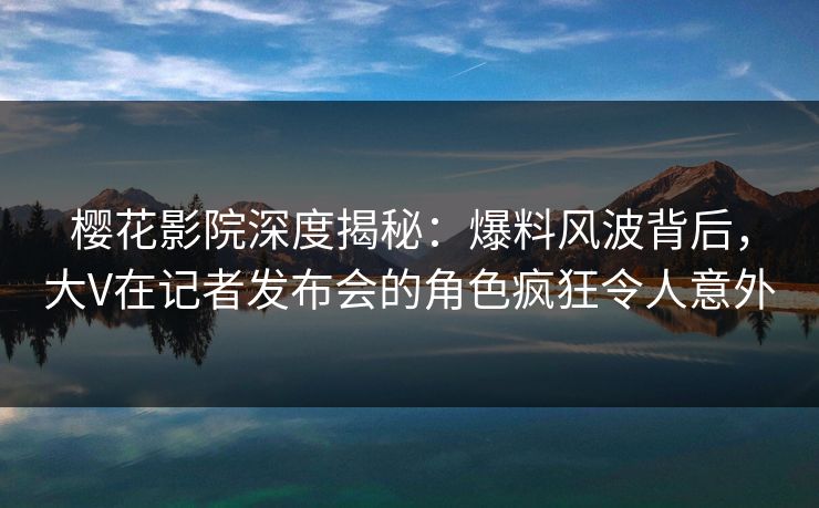 樱花影院深度揭秘:爆料风波背后,大V在记者发布会的角色疯狂令人意外 樱花影院深度揭秘:爆料风波背后,大V在记者发布会的角色疯狂令人意外