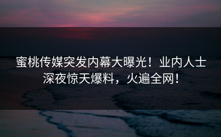 蜜桃传媒突发内幕大曝光！业内人士深夜惊天爆料，火遍全网！