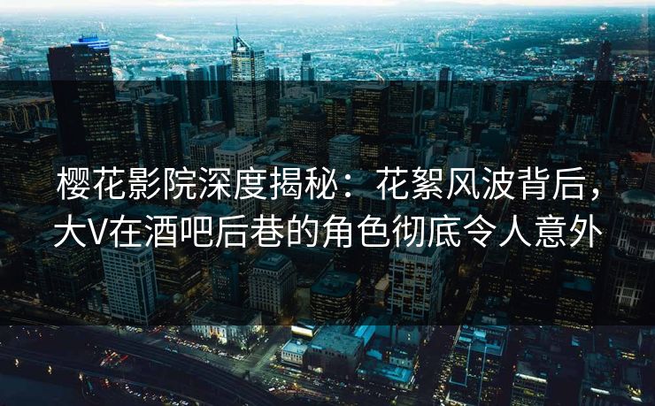 樱花影院深度揭秘：花絮风波背后，大V在酒吧后巷的角色彻底令人意外