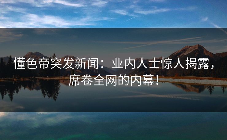 懂色帝突发新闻：业内人士惊人揭露，席卷全网的内幕！
