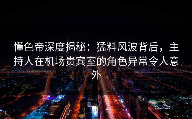懂色帝深度揭秘：猛料风波背后，主持人在机场贵宾室的角色异常令人意外