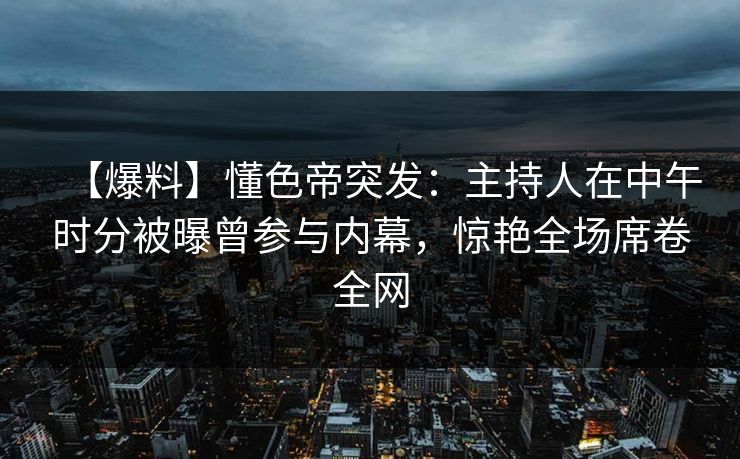 【爆料】懂色帝突发：主持人在中午时分被曝曾参与内幕，惊艳全场席卷全网