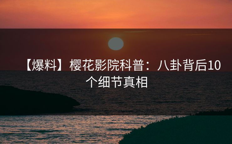 【爆料】樱花影院科普：八卦背后10个细节真相