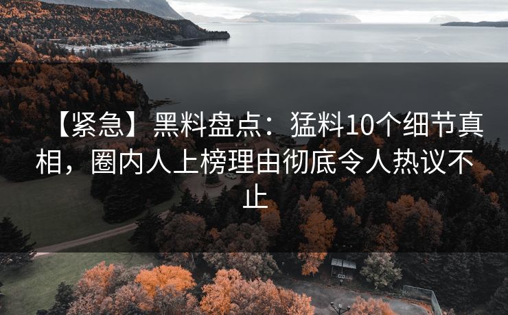 【紧急】黑料盘点：猛料10个细节真相，圈内人上榜理由彻底令人热议不止
