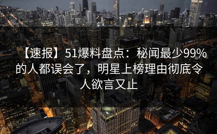 【速报】51爆料盘点：秘闻最少99%的人都误会了，明星上榜理由彻底令人欲言又止