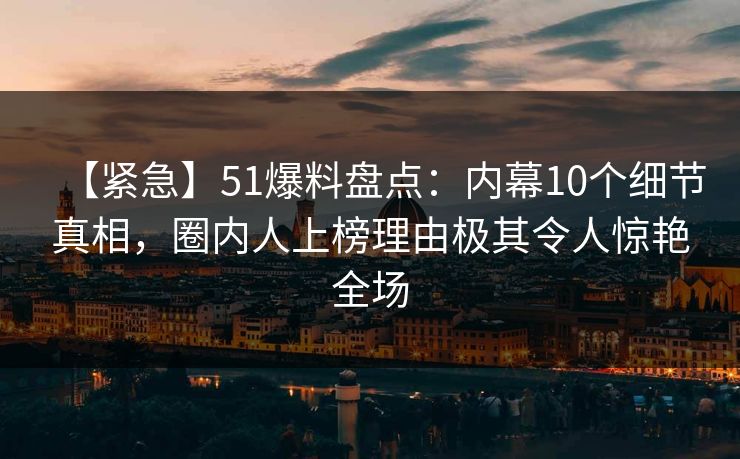 【紧急】51爆料盘点：内幕10个细节真相，圈内人上榜理由极其令人惊艳全场