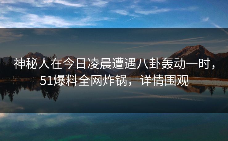 神秘人在今日凌晨遭遇八卦轰动一时，51爆料全网炸锅，详情围观