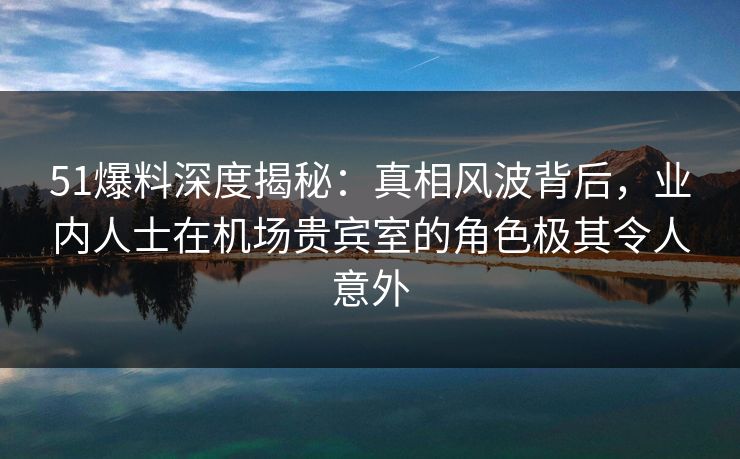 51爆料深度揭秘：真相风波背后，业内人士在机场贵宾室的角色极其令人意外