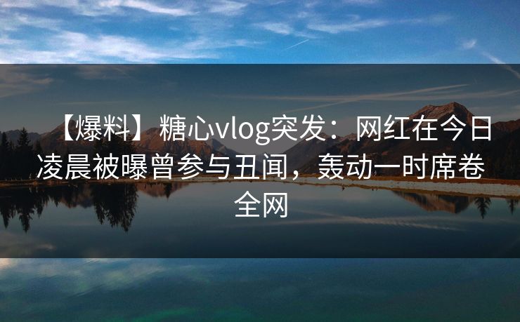 【爆料】糖心vlog突发：网红在今日凌晨被曝曾参与丑闻，轰动一时席卷全网
