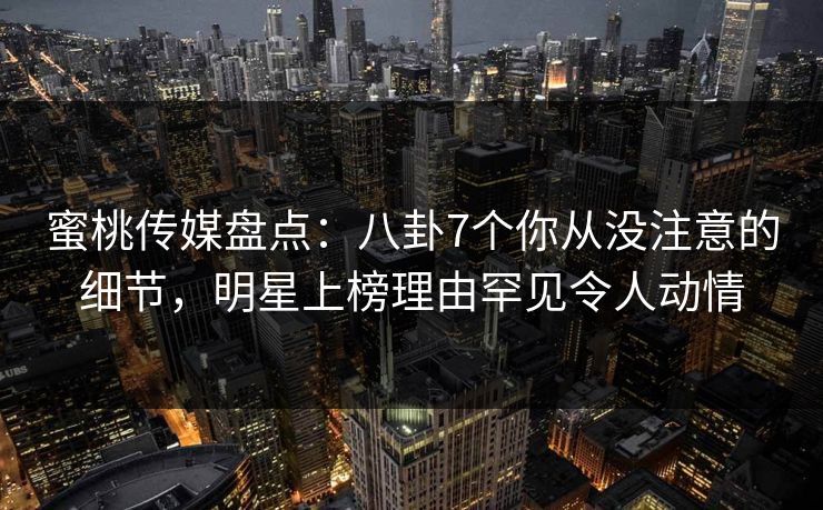 蜜桃传媒盘点：八卦7个你从没注意的细节，明星上榜理由罕见令人动情