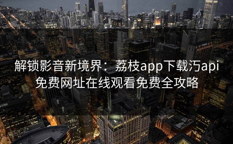 解锁影音新境界：荔枝app下载汅api免费网址在线观看免费全攻略