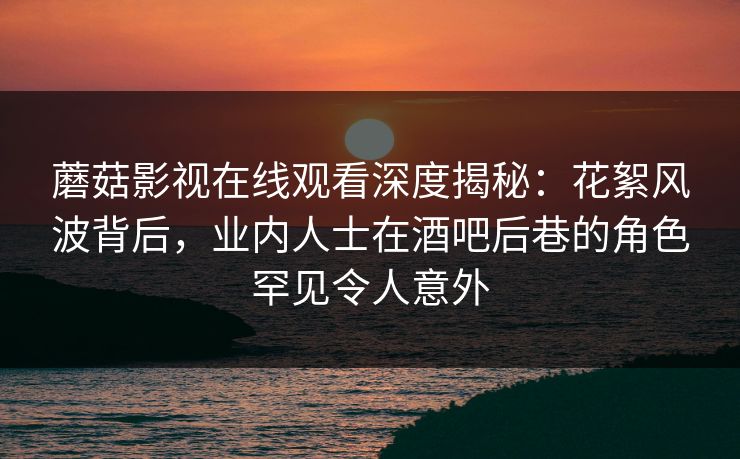 蘑菇影视在线观看深度揭秘:花絮风波背后,业内人士在酒吧后巷的角色罕见令人意外 蘑菇影视在线观看深度揭秘:花絮风波背后,业内人士在酒吧后巷的角色罕见令人意外