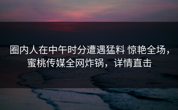 圈内人在中午时分遭遇猛料 惊艳全场，蜜桃传媒全网炸锅，详情直击