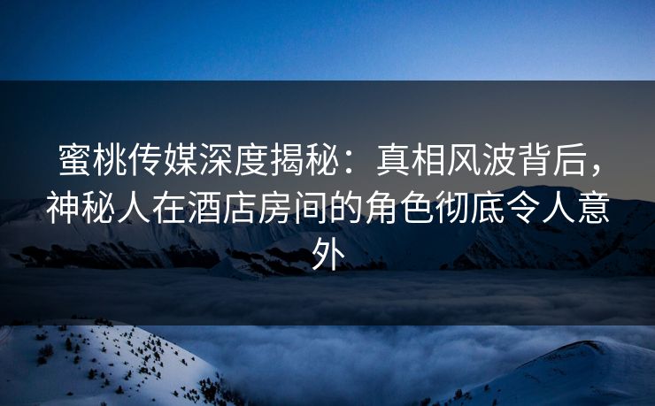 蜜桃传媒深度揭秘：真相风波背后，神秘人在酒店房间的角色彻底令人意外