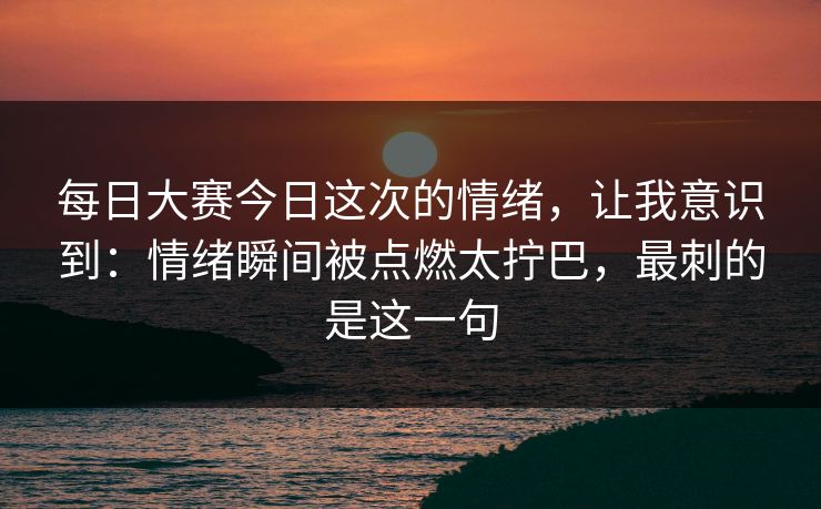 每日大赛今日这次的情绪,让我意识到:情绪瞬间被点燃太拧巴,最刺的是这一句 每日大赛今日这次的情绪,让我意识到:情绪瞬间被点燃太拧巴,最刺的是这一句