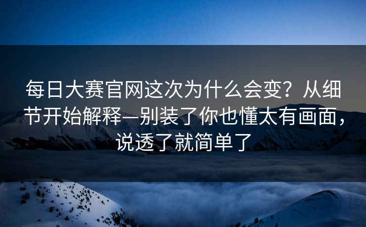 每日大赛官网这次为什么会变？从细节开始解释—别装了你也懂太有画面，说透了就简单了