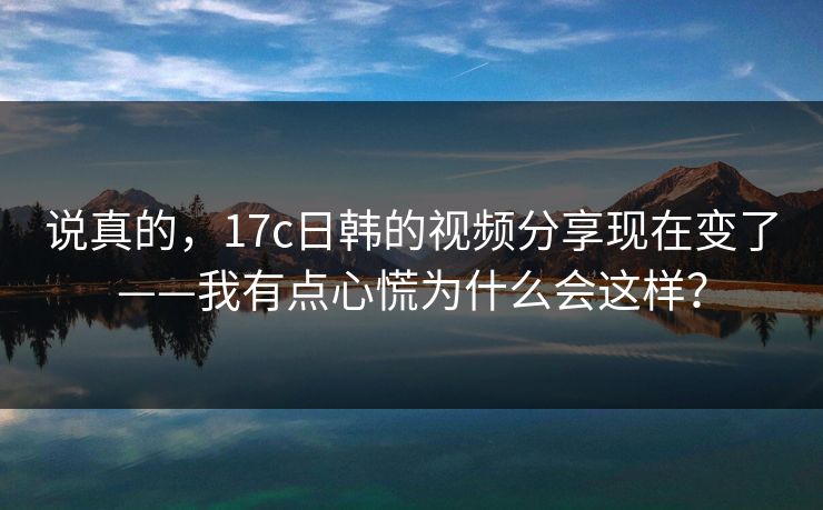 说真的,17c日韩的视频分享现在变了——我有点心慌为什么会这样? 说真的,17c日韩的视频分享现在变了——我有点心慌为什么会这样?