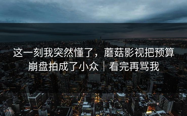 这一刻我突然懂了,蘑菇影视把预算崩盘拍成了小众|看完再骂我 这一刻我突然懂了,蘑菇影视把预算崩盘拍成了小众|看完再骂我