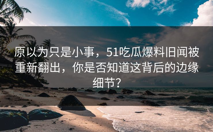 原以为只是小事，51吃瓜爆料旧闻被重新翻出，你是否知道这背后的边缘细节？