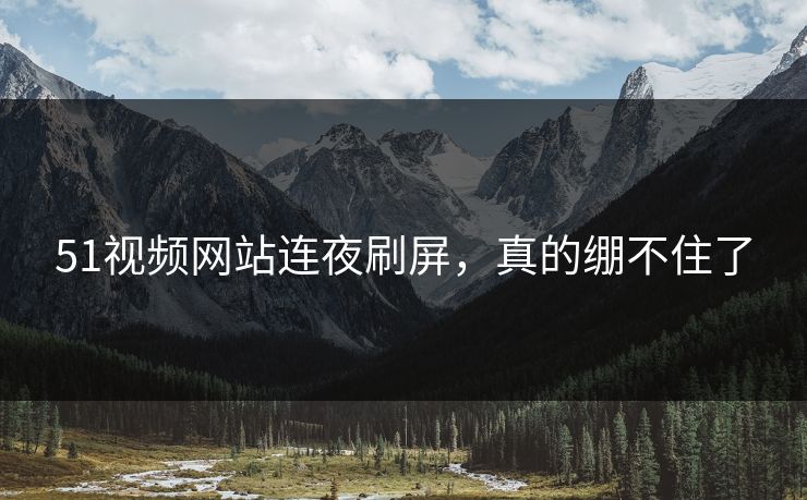 51视频网站连夜刷屏，真的绷不住了