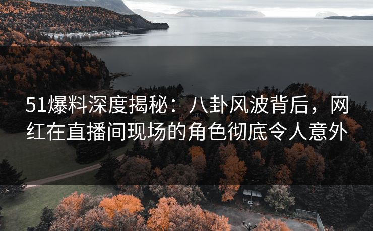 51爆料深度揭秘：八卦风波背后，网红在直播间现场的角色彻底令人意外